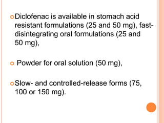Diclofenac is available in stomach acid
resistant formulations (25 and 50 mg), fast-
disintegrating oral formulations (25 and
50 mg),
 Powder for oral solution (50 mg),
Slow- and controlled-release forms (75,
100 or 150 mg).
 