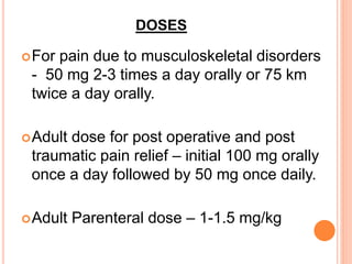 DOSES
For pain due to musculoskeletal disorders
- 50 mg 2-3 times a day orally or 75 km
twice a day orally.
Adult dose for post operative and post
traumatic pain relief – initial 100 mg orally
once a day followed by 50 mg once daily.
Adult Parenteral dose – 1-1.5 mg/kg
 