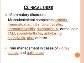 CLINICAL USES
Inflammatory disorders:-
Musculoskeletal complaints arthritis,
rheumatoid arthritis, polymyositis,
dermatomyositis, osteoarthritis, dental pain,
TMJ, spondylarthritis, ankylosing
spondylitis, gout attacks.
 Pain management in cases of kidney
stones and gallstones.
 