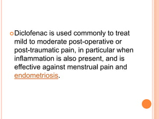 Diclofenac is used commonly to treat
mild to moderate post-operative or
post-traumatic pain, in particular when
inflammation is also present, and is
effective against menstrual pain and
endometriosis.
 
