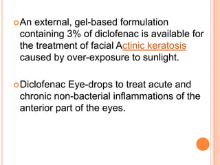 An external, gel-based formulation
containing 3% of diclofenac is available for
the treatment of facial Actinic keratosis
caused by over-exposure to sunlight.
Diclofenac Eye-drops to treat acute and
chronic non-bacterial inflammations of the
anterior part of the eyes.
 