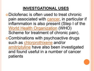 INVESTGATIONAL USES
Diclofenac is often used to treat chronic
pain associated with cancer, in particular if
inflammation is also present (Step I of the
World Health Organization (WHO)
Scheme for treatment of chronic pain).
Combinations with psychoactive drugs
such as chlorprothixene and/or
amitriptyline have also been investigated
and found useful in a number of cancer
patients
 