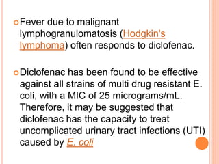 Fever due to malignant
lymphogranulomatosis (Hodgkin's
lymphoma) often responds to diclofenac.
Diclofenac has been found to be effective
against all strains of multi drug resistant E.
coli, with a MIC of 25 micrograms/mL.
Therefore, it may be suggested that
diclofenac has the capacity to treat
uncomplicated urinary tract infections (UTI)
caused by E. coli
 