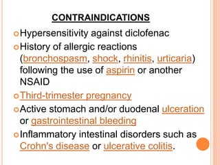 CONTRAINDICATIONS
Hypersensitivity against diclofenac
History of allergic reactions
(bronchospasm, shock, rhinitis, urticaria)
following the use of aspirin or another
NSAID
Third-trimester pregnancy
Active stomach and/or duodenal ulceration
or gastrointestinal bleeding
Inflammatory intestinal disorders such as
Crohn's disease or ulcerative colitis.
 