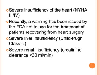 Severe insufficiency of the heart (NYHA
III/IV)
Recently, a warning has been issued by
the FDA not to use for the treatment of
patients recovering from heart surgery
Severe liver insufficiency (Child-Pugh
Class C)
Severe renal insufficiency (creatinine
clearance <30 ml/min)
 