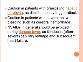 Caution in patients with preexisting hepatic
porphyria, as diclofenac may trigger attacks
Caution in patients with severe, active
bleeding such as cerebral hemorrhage.
NSAIDs in general should be avoided
during dengue fever, as it induces (often
severe) capillary leakage and subsequent
heart failure.
 
