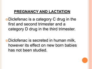 PREGNANCY AND LACTATION
Diclefenac is a category C drug in the
first and second trimester and a
category D drug in the third trimester.
Diclofenac is secreted in human milk,
however its effect on new born babies
has not been studied.
 