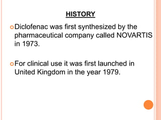 HISTORY
Diclofenac was first synthesized by the
pharmaceutical company called NOVARTIS
in 1973.
For clinical use it was first launched in
United Kingdom in the year 1979.
 