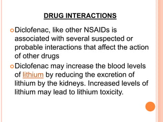 DRUG INTERACTIONS
Diclofenac, like other NSAIDs is
associated with several suspected or
probable interactions that affect the action
of other drugs
Diclofenac may increase the blood levels
of lithium by reducing the excretion of
lithium by the kidneys. Increased levels of
lithium may lead to lithium toxicity.
 