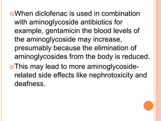 When diclofenac is used in combination
with aminoglycoside antibiotics for
example, gentamicin the blood levels of
the aminoglycoside may increase,
presumably because the elimination of
aminoglycosides from the body is reduced.
This may lead to more aminoglycoside-
related side effects like nephrotoxicity and
deafness.
 