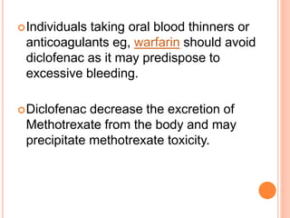 Individuals taking oral blood thinners or
anticoagulants eg, warfarin should avoid
diclofenac as it may predispose to
excessive bleeding.
Diclofenac decrease the excretion of
Methotrexate from the body and may
precipitate methotrexate toxicity.
 
