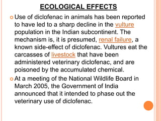 ECOLOGICAL EFFECTS
 Use of diclofenac in animals has been reported
to have led to a sharp decline in the vulture
population in the Indian subcontinent. The
mechanism is, it is presumed, renal failure, a
known side-effect of diclofenac. Vultures eat the
carcasses of livestock that have been
administered veterinary diclofenac, and are
poisoned by the accumulated chemical.
 At a meeting of the National Wildlife Board in
March 2005, the Government of India
announced that it intended to phase out the
veterinary use of diclofenac.
 