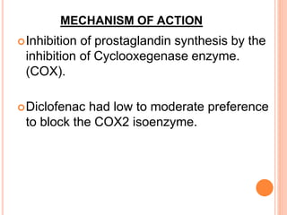 MECHANISM OF ACTION
Inhibition of prostaglandin synthesis by the
inhibition of Cyclooxegenase enzyme.
(COX).
Diclofenac had low to moderate preference
to block the COX2 isoenzyme.
 