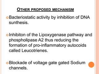 OTHER PROPOSED MECHANISM
Bacteriostatic activity by inhibition of DNA
sunthesis.
Inhibiton of the Lipoxygenase pathway and
phospholipase A2 thus reducing the
formation of pro-inflammatory autocoids
called Leucotrienes.
Blockade of voltage gate gated Sodium
channels.
 