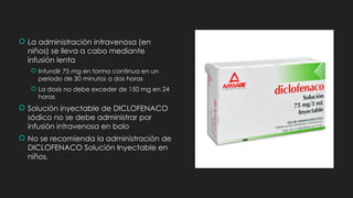  La administración intravenosa (en
niños) se lleva a cabo mediante
infusión lenta
 Infundir 75 mg en forma continua en un
periodo de 30 minutos a dos horas
 La dosis no debe exceder de 150 mg en 24
horas
 Solución inyectable de DICLOFENACO
sódico no se debe administrar por
infusión intravenosa en bolo
 No se recomienda la administración de
DICLO­
FENACO Solución Inyectable en
niños.
 