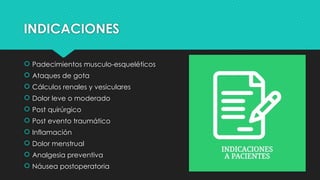INDICACIONES
 Padecimientos musculo-esqueléticos
 Ataques de gota
 Cálculos renales y vesiculares
 Dolor leve o moderado
 Post quirúrgico
 Post evento traumático
 Inflamación
 Dolor menstrual
 Analgesia preventiva
 Náusea postoperatoria
 