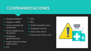 CONTRAINDICACIONES
 Hipersensibilidad
 Alergia a AINES
 Tercer trimestre de
embarazo
 Úlcera gástrica y/o
duodenal
 Sangrado
gastrointestinal
 Padecimientos entero
inflamatorio
 ICS
 IHG
 IRG
 Porfiria hepática leve
 Sangrado intenso
 Disfunción eréctil
 Disminución de la vista
 