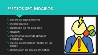 EFECTOS SECUNDARIOS
 Sangrado gastrointestinal
 Ulcera gástrica
 Depresión de médula ósea
 Hepatitis
 Incremento de riesgo ataques
cardiacos.
 Riesgo de problemas renales en los
bebés
 Disminución de líquido amniótico
 