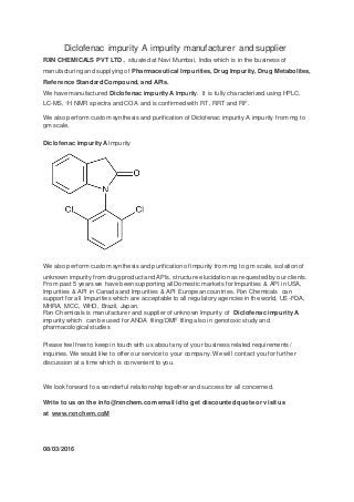 Diclofenac impurity A impurity manufacturer and supplier
RXN CHEMICALS PVT LTD., situated at Navi Mumbai, India which is in the business of
manufacturing and supplying of Pharmaceutical Impurities, Drug Impurity, Drug Metabolites,
Reference Standard Compound, and APIs.
We have manufactured Diclofenac impurity A Impurity. It is fully characterized using HPLC,
LC-MS, 1H NMR spectra and COA and is confirmed with RT, RRT and RF.
We also perform custom synthesis and purification of Diclofenac impurity A impurity from mg to
gm scale.
Diclofenac impurity A Impurity
We also perform custom synthesis and purification of impurity from mg to gm scale, isolation of
unknown impurity from drug product and APIs, structure elucidation as requested by our clients.
From past 5 years we have been supporting all Domestic markets for Impurities & API in USA,
Impurities & API in Canada and Impurities & API European countries. Rxn Chemicals can
support for all Impurities which are acceptable to all regulatory agencies in the world, US-FDA,
MHRA, MCC, WHO, Brazil, Japan.
Rxn Chemicals is manufacturer and supplier of unknown Impurity of Diclofenac impurity A
impurity which can be used for ANDA filing/DMF filing also in genotoxic study and
pharmacological studies
Please feel free to keep in touch with us about any of your business related requirements /
inquiries. We would like to offer our service to your company. We will contact you for further
discussion at a time which is convenient to you.
We look forward to a wonderful relationship together and success for all concerned.
Write to us on the info@rxnchem.com email id to get discounted quote or visit us
at www.rxnchem.coM
08/03/2016
 