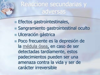 Reaccione secundarias y
           adversas
 Efectos gastrointestinales,
 Sangramiento gastrointestinal oculto
 Ulceración gástrica
 Poco frecuente es la depresión de
  la médula ósea, en caso de ser
  detectadas tardíamente, estos
  padecimientos pueden ser una
  amenaza contra la vida y ser de
  carácter irreversible
 