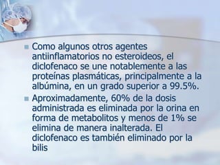    Como algunos otros agentes
    antiinflamatorios no esteroideos, el
    diclofenaco se une notablemente a las
    proteínas plasmáticas, principalmente a la
    albúmina, en un grado superior a 99.5%.
   Aproximadamente, 60% de la dosis
    administrada es eliminada por la orina en
    forma de metabolitos y menos de 1% se
    elimina de manera inalterada. El
    diclofenaco es también eliminado por la
    bilis
 