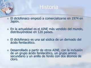 Historia
   El diclofenaco empezó a comercializarse en 1974 en
    Japón.

   En la actualidad es el AINE más vendido del mundo,
    distribuyéndose en 120 países.

   El diclofenaco es una sal sódica de un derivado del
    ácido fenilacético.

   Desarrollado a partir de otros AINE, con la inclusión
    de un grupo ácido fenilacético, un grupo amino
    secundario y un anillo de fenilo con dos átomos de
    cloro.
 