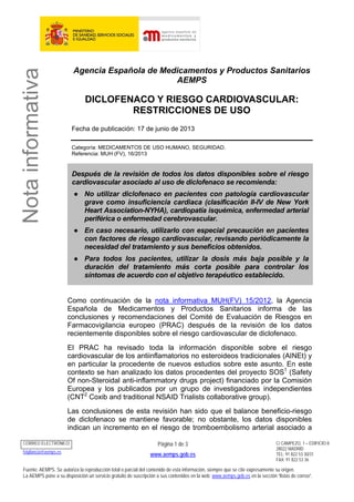 Notainformativa
Agencia Española de Medicamentos y Productos Sanitarios
AEMPS
DICLOFENACO Y RIESGO CARDIOVASCULAR:
RESTRICCIONES DE USO
Fecha de publicación: 17 de junio de 2013
Categoría: MEDICAMENTOS DE USO HUMANO, SEGURIDAD.
Referencia: MUH (FV), 16/2013
Después de la revisión de todos los datos disponibles sobre el riesgo
cardiovascular asociado al uso de diclofenaco se recomienda:
● No utilizar diclofenaco en pacientes con patología cardiovascular
grave como insuficiencia cardiaca (clasificación II-IV de New York
Heart Association-NYHA), cardiopatía isquémica, enfermedad arterial
periférica o enfermedad cerebrovascular.
● En caso necesario, utilizarlo con especial precaución en pacientes
con factores de riesgo cardiovascular, revisando periódicamente la
necesidad del tratamiento y sus beneficios obtenidos.
● Para todos los pacientes, utilizar la dosis más baja posible y la
duración del tratamiento más corta posible para controlar los
síntomas de acuerdo con el objetivo terapéutico establecido.
Como continuación de la nota informativa MUH(FV) 15/2012, la Agencia
Española de Medicamentos y Productos Sanitarios informa de las
conclusiones y recomendaciones del Comité de Evaluación de Riesgos en
Farmacovigilancia europeo (PRAC) después de la revisión de los datos
recientemente disponibles sobre el riesgo cardiovascular de diclofenaco.
El PRAC ha revisado toda la información disponible sobre el riesgo
cardiovascular de los antiinflamatorios no esteroideos tradicionales (AINEt) y
en particular la procedente de nuevos estudios sobre este asunto. En este
contexto se han analizado los datos procedentes del proyecto SOS1
(Safety
Of non-Steroidal anti-inflammatory drugs project) financiado por la Comisión
Europea y los publicados por un grupo de investigadores independientes
(CNT2
Coxib and traditional NSAID Trialists collaborative group).
Las conclusiones de esta revisión han sido que el balance beneficio-riesgo
de diclofenaco se mantiene favorable; no obstante, los datos disponibles
indican un incremento en el riesgo de tromboembolismo arterial asociado a
CORREO ELECTRÓNICO
fvigilancia@aemps.es
Página 1 de 3
www.aemps.gob.es
C/ CAMPEZO, 1 – EDIFICIO 8
28022 MADRID
TEL: 91 822 53 30/31
FAX: 91 822 53 36
Fuente: AEMPS. Se autoriza la reproducción total o parcial del contenido de esta información, siempre que se cite expresamente su origen.
La AEMPS pone a su disposición un servicio gratuito de suscripción a sus contenidos en la web: www.aemps.gob.es en la sección “listas de correo”.
 