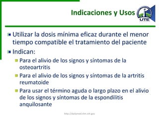 Indicaciones y Usos Utilizar la dosis mínima eficaz durante el menor tiempo compatible el tratamiento del paciente Indican: Para el alivio de los signos y síntomas de la osteoartritis Para el alivio de los signos y síntomas de la artritis reumatoide Para usar el término aguda o largo plazo en el alivio de los signos y síntomas de la espondilitis anquilosante http://dailymed.nlm.nih.gov 