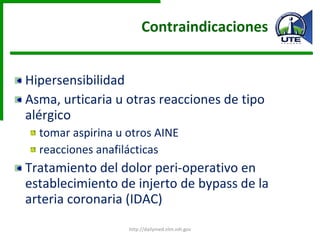 Contraindicaciones  Hipersensibilidad Asma, urticaria u otras reacciones de tipo alérgico  tomar aspirina u otros AINE reacciones anafilácticas Tratamiento del dolor peri-operativo en establecimiento de injerto de bypass de la arteria coronaria (IDAC) http://dailymed.nlm.nih.gov 