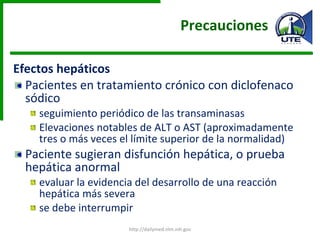 Precauciones  Efectos hepáticos Pacientes en tratamiento crónico con diclofenaco sódico  seguimiento periódico de las transaminasas Elevaciones notables de ALT o AST (aproximadamente tres o más veces el límite superior de la normalidad)  Paciente sugieran disfunción hepática, o prueba hepática anormal evaluar la evidencia del desarrollo de una reacción hepática más severa se debe interrumpir http://dailymed.nlm.nih.gov 