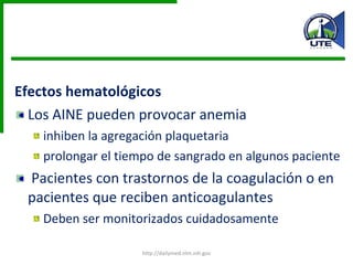 Efectos hematológicos Los AINE pueden provocar anemia inhiben la agregación plaquetaria  prolongar el tiempo de sangrado en algunos paciente Pacientes con trastornos de la coagulación o en pacientes que reciben anticoagulantes Deben ser monitorizados cuidadosamente http://dailymed.nlm.nih.gov 