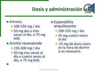 Dosis y administración Artrosis, 100-150 mg / día  50 mg dos o tres veces al día, o 75 mg bid). Artritis reumatoide 150-200 mg / día  50 mg tres veces al día o cuatro veces al día, o 75 mg bid). Espondilitis anquilosante 100-125 mg / día 25 mg cuatro veces al día 25 mg de dosis extra en la hora de dormir si es necesario. http://dailymed.nlm.nih.gov 
