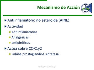 Mecanismo de Acción Antiinflamatorio no esteroide (AINE) Actividad Antiinflamatorias Analgésicas antipiréticas  Actúa sobre COX1y2 inhibe prostaglandina sintetasa. http://dailymed.nlm.nih.gov 