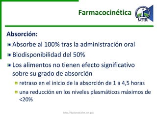 Farmacocinética  Absorción: Absorbe al 100% tras la administración oral  Biodisponibilidad del 50%  Los alimentos no tienen efecto significativo sobre su grado de absorción  retraso en el inicio de la absorción de 1 a 4,5 horas una reducción en los niveles plasmáticos máximos de <20% http://dailymed.nlm.nih.gov 