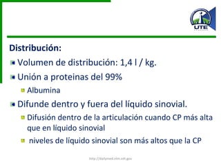 Distribución: Volumen de distribución: 1,4 l / kg. Unión a proteinas del 99% Albumina Difunde dentro y fuera del líquido sinovial.  Difusión dentro de la articulación cuando CP más alta que en líquido sinovial niveles de líquido sinovial son más altos que la CP http://dailymed.nlm.nih.gov 