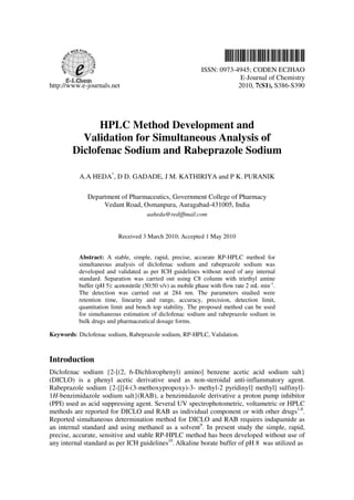 ISSN: 0973-4945; CODEN ECJHAO
                                                                          E-Journal of Chemistry
http://www.e-journals.net                                                2010, 7(S1), S386-S390




              HPLC Method Development and
          Validation for Simultaneous Analysis of
        Diclofenac Sodium and Rabeprazole Sodium

          A.A HEDA*, D D. GADADE, J M. KATHIRIYA and P K. PURANIK

             Department of Pharmaceutics, Government College of Pharmacy
                  Vedant Road, Osmanpura, Auragabad-431005, India
                                      aaheda@rediffmail.com


                          Received 3 March 2010; Accepted 1 May 2010


          Abstract: A stable, simple, rapid, precise, accurate RP-HPLC method for
          simultaneous analysis of diclofenac sodium and rabeprazole sodium was
          developed and validated as per ICH guidelines without need of any internal
          standard. Separation was carried out using C8 column with triethyl amine
          buffer (pH 5): acetonitrile (50:50 v/v) as mobile phase with flow rate 2 mL min-1.
          The detection was carried out at 284 nm. The parameters studied were
          retention time, linearity and range, accuracy, precision, detection limit,
          quantitation limit and bench top stability. The proposed method can be used
          for simultaneous estimation of diclofenac sodium and rabeprazole sodium in
          bulk drugs and pharmaceutical dosage forms.

Keywords: Diclofenac sodium, Rabeprazole sodium, RP-HPLC, Validation.



Introduction
Diclofenac sodium {2-[(2, 6-Dichlorophenyl) amino] benzene acetic acid sodium salt}
(DICLO) is a phenyl acetic derivative used as non-steroidal anti-inflammatory agent.
Rabeprazole sodium {2-[[[4-(3-methoxypropoxy)-3- methyl-2 pyridinyl] methyl] sulfinyl]-
1H-benzimidazole sodium salt}(RAB), a benzimidazole derivative a proton pump inhibitor
(PPI) used as acid suppressing agent. Several UV spectrophotometric, voltametric or HPLC
methods are reported for DICLO and RAB as individual component or with other drugs1-8.
Reported simultaneous determination method for DICLO and RAB requires indapamide as
an internal standard and using methanol as a solvent9. In present study the simple, rapid,
precise, accurate, sensitive and stable RP-HPLC method has been developed without use of
any internal standard as per ICH guidelines10. Alkaline borate buffer of pH 8 was utilized as
 