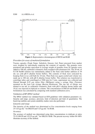 S388       A.A HEDA et al.




               Figure 1. Representative chromatogram of DIClO and RAB
Procedure for assay of marketed formulation
Twenty capsules (Trade Name: Safediclo, Emcure, Ltd. Pune) procured from market
were weighed by individually emptying the contents of capsules. The granules were
powdered and powder equivalent to average weight of granules from 20 capsules were
added to 100 mL calibrated volumetric flask wrapped with aluminum foil. The 20 mL of
0.5 M NaOH solution was immediately added to the flask with further addition of 30
mL ice cold pH 8 alkaline borate buffers. The contents of flask were sonicated by
keeping flask in ice cold bath for 10 min. Then flask was again cooled and volume was
made up to 100 mL with pH 8 alkaline borate buffer. The solution was transferred to
centrifuge tubes and centrifuged at 3500 rpm for 5 min, supernatant was collected and
filtered through 0.22 µ m nylon filter (Millipore) using a syringe filter (Tarsons)
mounted on the Luer Lok syringe (Becton Dickinson). The one mL of filtrate was
diluted to ten mL in calibrated volumetric flask with pH 8 alkaline borate buffer and
10 µ L was injected in triplicate to column. The concentration of DICLO and RAB in the
formulation was calculated by comparing with standard calibration curve.
Validation of RP-HPLC method
The HPLC method was validated based on ICH guidelines with validation parameters viz.
linearity and range, accuracy, precision, limit of detection and limit of quantitation. The
bench top stability and system suitability studies were also performed.
Linearity and range
The linearity of the method was determined at five concentration levels ranging from
25-125 µg mL-1 for DILCO and 5-25 µg mL-1 for RAB.
Accuracy
The accuracy of method was determined using three concentrations in triplicate at ratios
75:15,100:20 and 125:25 µg mL-1 for DILCO: RAB. The percent recovery within 98-100%
illustrates accuracy of the method.
 