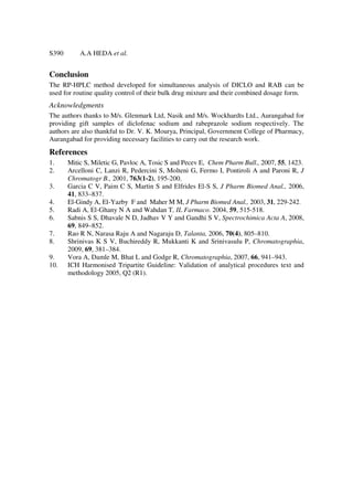 S390       A.A HEDA et al.


Conclusion
The RP-HPLC method developed for simultaneous analysis of DICLO and RAB can be
used for routine quality control of their bulk drug mixture and their combined dosage form.
Acknowledgments
The authors thanks to M/s. Glenmark Ltd, Nasik and M/s. Wockhardts Ltd., Aurangabad for
providing gift samples of diclofenac sodium and rabeprazole sodium respectively. The
authors are also thankful to Dr. V. K. Mourya, Principal, Government College of Pharmacy,
Aurangabad for providing necessary facilities to carry out the research work.
References
1.     Mitic S, Miletic G, Pavloc A, Tosic S and Pecev E, Chem Pharm Bull., 2007, 55, 1423.
2.     Arcelloni C, Lanzi R, Pedercini S, Molteni G, Fermo I, Pontiroli A and Paroni R, J
       Chromatogr B., 2001, 763(1-2), 195-200.
3.     Garcia C V, Paim C S, Martin S and Elfrides El-S S, J Pharm Biomed Anal., 2006,
       41, 833–837.
4.     El-Gindy A, El-Yazby F and Maher M M, J Pharm Biomed Anal., 2003, 31, 229-242.
5.     Radi A, El-Ghany N A and Wahdan T, IL Farmaco. 2004, 59, 515-518.
6.     Sabnis S S, Dhavale N D, Jadhav V Y and Gandhi S V, Spectrochimica Acta A, 2008,
       69, 849–852.
7.     Rao R N, Narasa Raju A and Nagaraju D, Talanta, 2006, 70(4), 805–810.
8.     Shrinivas K S V, Buchireddy R, Mukkanti K and Srinivasulu P, Chromatographia,
       2009, 69, 381–384.
9.     Vora A, Damle M, Bhat L and Godge R, Chromatographia, 2007, 66, 941–943.
10.    ICH Harmonised Tripartite Guideline: Validation of analytical procedures text and
       methodology 2005, Q2 (R1).
 