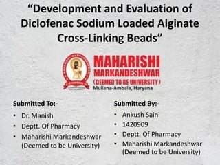 “Development and Evaluation of
Diclofenac Sodium Loaded Alginate
Cross-Linking Beads”
Submitted To:-
• Dr. Manish
• Deptt. Of Pharmacy
• Maharishi Markandeshwar
(Deemed to be University)
Submitted By:-
• Ankush Saini
• 1420909
• Deptt. Of Pharmacy
• Maharishi Markandeshwar
(Deemed to be University)
 