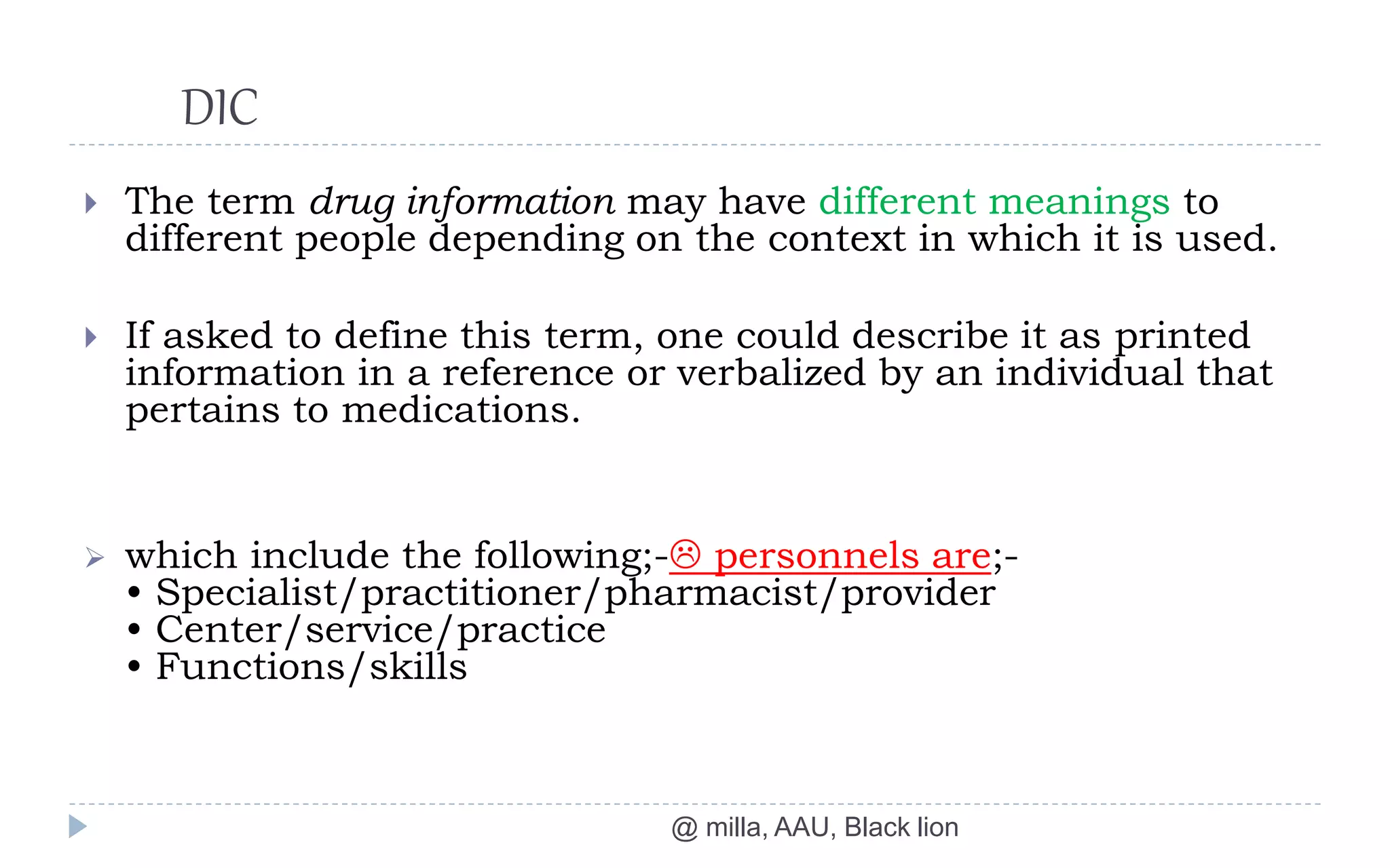 DIC
@ milla, AAU, Black lion
 The term drug information may have different meanings to
different people depending on the context in which it is used.
 If asked to define this term, one could describe it as printed
information in a reference or verbalized by an individual that
pertains to medications.
 which include the following;- personnels are;-
• Specialist/practitioner/pharmacist/provider
• Center/service/practice
• Functions/skills
 