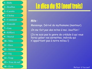 Le dico du 93 (neuf trois) Mito  : Mensonge. Dérivé de mythomane (menteur). On me fait pas des mitos à moi, bouffon ! (Je ne suis pas le genre de crédule à qui vous ferez gober vos sornettes, individu qui n'appartient pas à notre milieu !) Retour à l’accueil 1 -  Balle 2 -  Bouffon 3 -  Carotte 4 -  Chelou 5 -  Comment 6 -  Foncedé 7 -  Gun 8 -  Kiff( er ) 9 -  Mortel 10 -  Mito 11 -  Race 12 -  Sérieux 13 -  Tèj 14 -  Trop 15 –  Truc de ouf 16 -  Zyva 