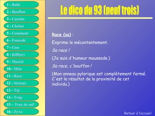 Le dico du 93 (neuf trois) Race (sa)  : Exprime le mécontentement. Sa race ! (Je suis d'humeur maussade.) Sa race, c'bouffon ! (Mon anneau pylorique est complètement fermé. C'est le résultat de la proximité de cet individu.) Retour à l’accueil 1 -  Balle 2 -  Bouffon 3 -  Carotte 4 -  Chelou 5 -  Comment 6 -  Foncedé 7 -  Gun 8 -  Kiff( er ) 9 -  Mortel 10 -  Mito 11 -  Race 12 -  Sérieux 13 -  Tèj 14 -  Trop 15 –  Truc de ouf 16 -  Zyva 