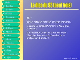 Le dico du 93 (neuf trois) Tèj  : Jeter, refuser, réfuter, envoyer promener. T'aurais vu comment Jamel il a tèj la prof d'anglais ! (Le facétieux Jamel ne s'est pas laissé démonter face aux réprimandes de la professeur d'anglais !) Retour à l’accueil 1 -  Balle 2 -  Bouffon 3 -  Carotte 4 -  Chelou 5 -  Comment 6 -  Foncedé 7 -  Gun 8 -  Kiff( er ) 9 -  Mortel 10 -  Mito 11 -  Race 12 -  Sérieux 13 -  Tèj 14 -  Trop 15 –  Truc de ouf 16 -  Zyva 