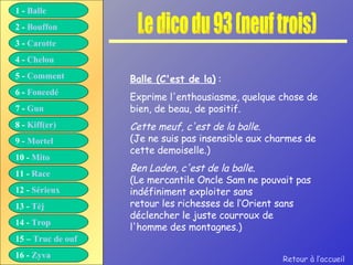 Le dico du 93 (neuf trois) Balle (C'est de la)  :  Exprime l'enthousiasme, quelque chose de bien, de beau, de positif. Cette meuf, c'est de la balle. (Je ne suis pas insensible aux charmes de cette demoiselle.) Ben Laden, c'est de la balle. (Le mercantile Oncle Sam ne pouvait pas indéfiniment exploiter sans retour les richesses de l‘Orient sans déclencher le juste courroux de l'homme des montagnes.) Retour à l’accueil 1 -  Balle 2 -  Bouffon 3 -  Carotte 4 -  Chelou 5 -  Comment 6 -  Foncedé 7 -  Gun 8 -  Kiff( er ) 9 -  Mortel 10 -  Mito 11 -  Race 12 -  Sérieux 13 -  Tèj 14 -  Trop 15 –  Truc de ouf 16 -  Zyva 