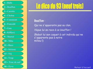 Le dico du 93 (neuf trois) Bouffon  : Qui ne s'apparente pas au clan. Nique lui sa race à ce bouffon ! (Rabat lui son caquet à cet individu qui ne s'apparente pas à notre milieu !) Retour à l’accueil 1 -  Balle 2 -  Bouffon 3 -  Carotte 4 -  Chelou 5 -  Comment 6 -  Foncedé 7 -  Gun 8 -  Kiff( er ) 9 -  Mortel 10 -  Mito 11 -  Race 12 -  Sérieux 13 -  Tèj 14 -  Trop 15 –  Truc de ouf 16 -  Zyva 