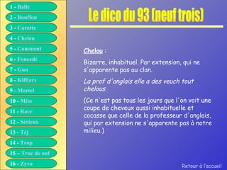 Le dico du 93 (neuf trois) Chelou  : Bizarre, inhabituel. Par extension, qui ne s'apparente pas au clan. La prof d'anglais elle a des veuch tout chelous. (Ce n'est pas tous les jours que l'on voit une coupe de cheveux aussi inhabituelle et cocasse que celle de la professeur d'anglais, qui par extension ne s'apparente pas à notre milieu.) Retour à l’accueil 1 -  Balle 2 -  Bouffon 3 -  Carotte 4 -  Chelou 5 -  Comment 6 -  Foncedé 7 -  Gun 8 -  Kiff( er ) 9 -  Mortel 10 -  Mito 11 -  Race 12 -  Sérieux 13 -  Tèj 14 -  Trop 15 –  Truc de ouf 16 -  Zyva 