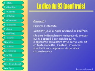 Le dico du 93 (neuf trois) Comment  : Exprime l'intensité. Comment je lui ai niqué sa race à ce bouffon ! (Je sors indéniablement vainqueur du combat qui m'a opposé à cet individu qui ne s'apparente pas à notre style de vie, ceci dit en toute modestie, s'entend, et avec la sportivité qui s'impose en de pareilles circonstances.) Retour à l’accueil 1 -  Balle 2 -  Bouffon 3 -  Carotte 4 -  Chelou 5 -  Comment 6 -  Foncedé 7 -  Gun 8 -  Kiff( er ) 9 -  Mortel 10 -  Mito 11 -  Race 12 -  Sérieux 13 -  Tèj 14 -  Trop 15 –  Truc de ouf 16 -  Zyva 