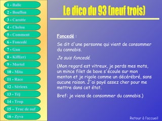Le dico du 93 (neuf trois) Foncedé  : Se dit d'une personne qui vient de consommer du cannabis. Je suis foncedé. (Mon regard est vitreux, je perds mes mots, un mince filet de bave s'écoule sur mon menton et je rigole comme un décérébré, sans aucune raison. J'ai payé assez cher pour me mettre dans cet état. Bref: je viens de consommer du cannabis.) Retour à l’accueil 1 -  Balle 2 -  Bouffon 3 -  Carotte 4 -  Chelou 5 -  Comment 6 -  Foncedé 7 -  Gun 8 -  Kiff( er ) 9 -  Mortel 10 -  Mito 11 -  Race 12 -  Sérieux 13 -  Tèj 14 -  Trop 15 –  Truc de ouf 16 -  Zyva 