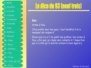 Le dico du 93 (neuf trois) Gun  :  Arme à feu. Ziva prête moi ton gun, l'aut'batârd il m'a manqué de respect. (Pourrais-tu s'il te plaît me prêter ton arme à feu, afin que je règle son compte à l'importun qui n'a été qu'à moitié urbain à mon égard.) Retour à l’accueil 1 -  Balle 2 -  Bouffon 3 -  Carotte 4 -  Chelou 5 -  Comment 6 -  Foncedé 7 -  Gun 8 -  Kiff( er ) 9 -  Mortel 10 -  Mito 11 -  Race 12 -  Sérieux 13 -  Tèj 14 -  Trop 15 –  Truc de ouf 16 -  Zyva 
