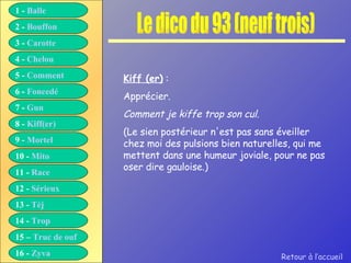 Le dico du 93 (neuf trois) Kiff (er)  : Apprécier. Comment je kiffe trop son cul. (Le sien postérieur n'est pas sans éveiller chez moi des pulsions bien naturelles, qui me mettent dans une humeur joviale, pour ne pas oser dire gauloise.) Retour à l’accueil 1 -  Balle 2 -  Bouffon 3 -  Carotte 4 -  Chelou 5 -  Comment 6 -  Foncedé 7 -  Gun 8 -  Kiff( er ) 9 -  Mortel 10 -  Mito 11 -  Race 12 -  Sérieux 13 -  Tèj 14 -  Trop 15 –  Truc de ouf 16 -  Zyva 